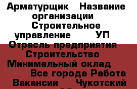 Арматурщик › Название организации ­ Строительное управление №316, УП › Отрасль предприятия ­ Строительство › Минимальный оклад ­ 50 000 - Все города Работа » Вакансии   . Чукотский АО